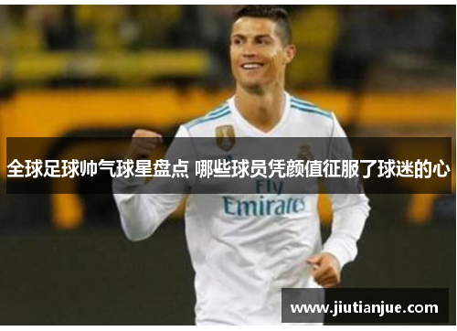 全球足球帅气球星盘点 哪些球员凭颜值征服了球迷的心